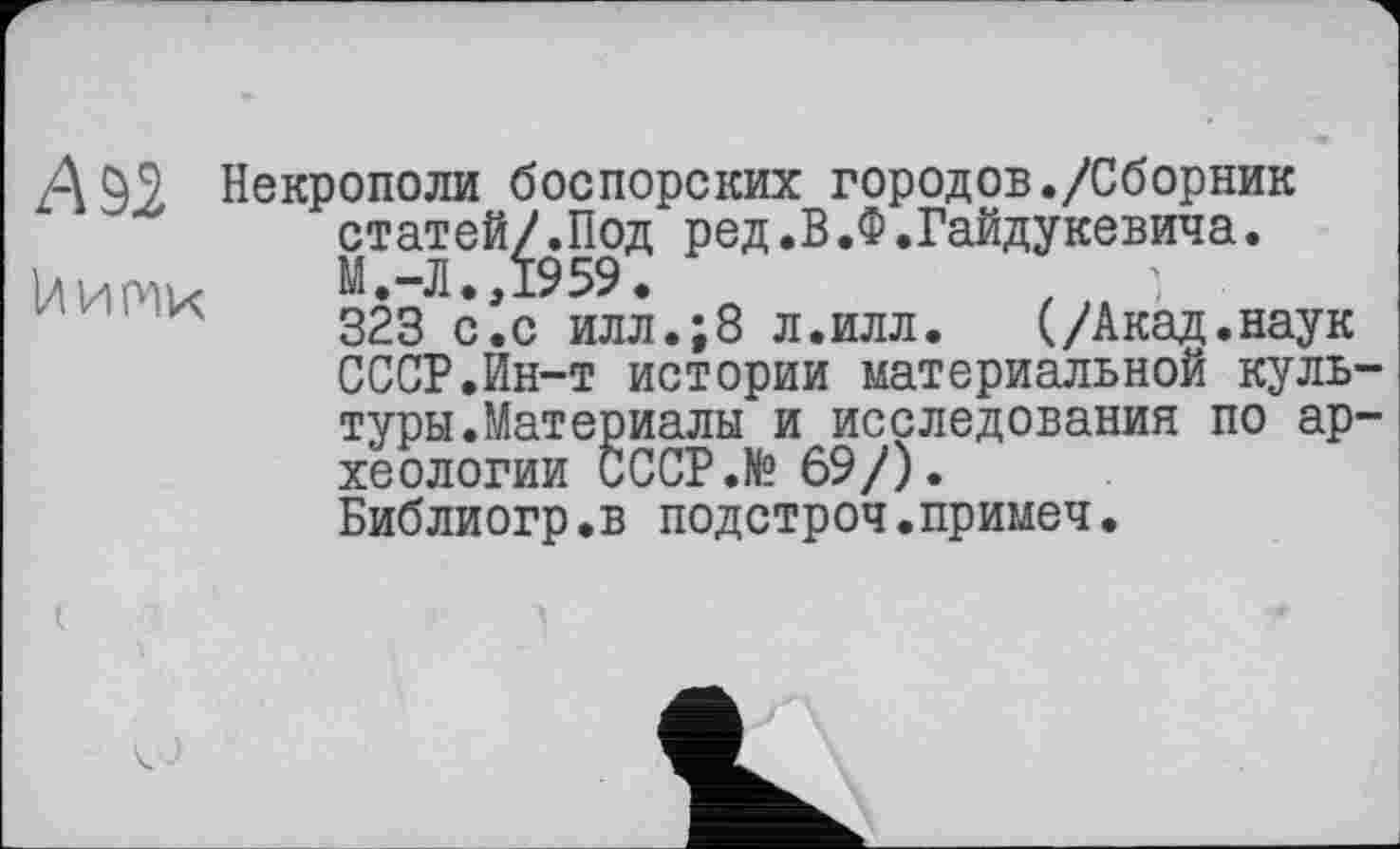 ﻿А 92
U и ти
Некрополи боспорских городов./Сборник статей/.Под ред.В.Ф.Гайдукевича. М.-Л.,1959.
323 с.с илл.;8 л.илл. (/Акад.наук СССР.Ин-т истории материальной культуры. Материалы и исследования по археологии СССР.№ 69/).
Библиогр.в подстроч.примеч.